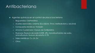 Antibacteriana
 Agentes químicos en el control de placa bacteriana
1. Bisguanidas: Clorhexidina
2. Aceites esenciales: Listerine (Eucaliptol, Timol, Metilsalicilato y alcohol)
3. Compuestos fenólicos: Triclosán
4. Amonio Cuaternario: Cloruro de Cetilpirdinio
5. Fluoruros: Fluoruro de sodio 0.05% -2%, monofluorfosfato de sodio,
aminofluoruro, fluoruro de estaño 0,1%
6. Sales metálicas: Cu, Zn, Sn
7. Otros:
 