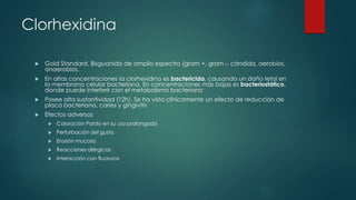 Clorhexidina
 Gold Standard. Bisguanida de amplio espectro (gram +, gram -, cándida, aerobios,
anaerobios.
 En altas concentraciones la clorhexidina es bactericida, causando un daño letal en
la membrana celular bacteriana. En concentraciones más bajas es bacteriostático,
donde puede interferir con el metabolismo bacteriano
 Posee alta sustantividad (12h). Se ha visto clínicamente un efecto de reducción de
placa bacteriana, caries y gingivitis
 Efectos adversos
 Coloración Pardo en su uso prolongado
 Perturbación del gusto
 Erosión mucosa
 Reacciones alérgicas
 Interacción con fluoruros
 