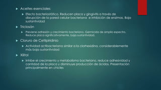  Aceites esenciales
 Efecto bacteriostático. Reducen placa y gingivitis a través de
disrupción de la pared celular bacteriana e inhibición de enzimas. Baja
sustantividad
 Triclosán
 Previene adhesión y crecimiento bacteriano. Germicida de amplio espectro,
Reduce placa significativamente, baja sustantividad.
 Cloruro de Cetilpiridinio
 Actividad actibacteriana similar a la clorhexidina, considerablemente
más baja sustantividad
 Xilitol
 Inhibe el crecimiento y metabolismo bacteriano, reduce adhesividad y
cantidad de la placa y disminuye producción de ácidos. Presentación
principalmente en chicles
 