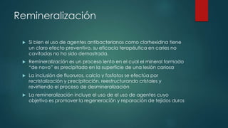 Remineralización
 Si bien el uso de agentes antibacterianos como clorhexidina tiene
un claro efecto preventivo, su eficacia terapéutica en caries no
cavitadas no ha sido demostrada.
 Remineralización es un proceso lento en el cual el mineral formado
“de novo” es precipitado en la superficie de una lesión cariosa
 La inclusión de fluoruros, calcio y fosfatos se efectúa por
recristalización y precipitación, reestructurando cristales y
revirtiendo el proceso de desmineralización
 La remineralización incluye el uso de el uso de agentes cuyo
objetivo es promover la regeneración y reparación de tejidos duros
 