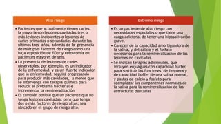 Alto riesgo
• Pacientes que actualmente tienen caries,
la mayoría son lesiones cavitadas,tres o
más lesiones incipientes o lesiones de
caries primarias o secundarias durante los
últimos tres años, además de la presencia
de múltiples factores de riesgo como una
baja exposición de flúor y xerostomía en
pacientes mayores de seis.
• La presencia de lesiones de caries
observables, por ejemplo, es un indicador
de la enfermedad, y es un fuerte indicador
que la enfermedad, seguirá progresando
para producir más cavidades, a menos que
se intervenga con terapia química para
reducir el problema bacterial e
incrementar la remineralización
• Es también posible que un paciente que no
tenga lesiones cavitadas, pero que tenga
dos o más factores de riesgo altos, sea
ubicado en el grupo de riesgo alto.
Extremo riesgo
• Es un paciente de alto riesgo con
necesidades especiales o que tiene una
carga adicional de tener una hiposalivación
grave.
• Carecen de la capacidad amortiguadora de
la saliva, y del calcio y el fosfato
necesarios para la remineralización de las
lesiones no cavitadas.
• Se indican terapias adicionales, que
incluyen enjuagues con capacidad buffer,
para sustituir las funciones de limpieza y
de capacidad buffer de una saliva normal,
y pastas de calcio y fosfato para
reemplazar los componentes normales de
la saliva para la remineralización de las
estructuras dentarias
 