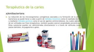 Terapéutica de la caries
a)Antibacteriana
 La reducción de los microorganismos cariogénicos asociados a la formación de la placa
bacteriana se puede llevar a cabo a partir de métodos mecánicos como el cepillado dental
o mediante métodos químicos como el uso de agentes antimicrobianos, los cuales además
de ser utilizados con fines terapéuticos, también pueden ejercer propiedades preventivas.
Estas sustancias pueden ser administradas directamente o a través de vehículos como
pastas dentales, enjuagatorios o geles.
 