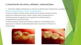 c) Inactivación de caries, sellantes, restauraciones
 Inactivación: Método utilizado para el control de la infección de la cavidad bucal, cuyo objetivo es
disminuir la carga bacteriana y evitar una respuesta pulpar.
La técnica consiste en eliminar dentina necrótica de las paredes cavitarias en forma
manual con cuchareta para caries, limpiar el fondo y dejar una obturación con
cemento provisorio de eugenato de cinc mejorado o de ionómero hasta la
rehabilitación de las piezas afectadas.
En piezas temporales se debe tener especial cuidado con la profundidad hacia la
pulpa ya que su indicación inadecuada puede acelerar un proceso o enmarcarar un
proceso pulpar.
 