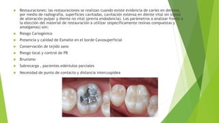  Restauraciones: las restauraciones se realizan cuando existe evidencia de caries en dentina,
por medio de radiografía, superficies cavitadas, cavitación extensa en diente vital sin signos
de alteración pulpar y diente no vital (previa endodoncia). Los parámetros a analizar frente a
la elección del material de restauración a utilizar (específicamente resinas compuestas y
amalgamas) son:
 Riesgo Cariogénico
 Presencia y calidad de Esmalte en el borde Cavosuperficial
 Conservación de tejido sano
 Riesgo local y control de PB
 Bruxismo
 Sobrecarga , pacientes edéntulos parciales
 Necesidad de punto de contacto y distancia intercuspídea
 