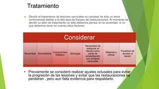 Tratamiento
 Decidir el tratamiento de lesiones cervicales no cariosas ha sido un tema
controversial debido a la alta tasa de fracaso de restauraciones. Al momento de
decidir un plan de tratamiento no sólo debemos pensar en la severidad, si no
que debemos tener en cuenta otros factores:
Considerar
Severidad Sensibilidad
Compromiso
Estético
Etiología
Necesidad de
restaurar el
diente como
parte de
rehabilitación
con prótesis
removible
Material a
utilizar
Facilidad de
acceso a
lesión
• Previamente se consideró realizar ajustes oclusales para evitar
la progresión de las lesiones y evitar que las restauraciones se
perdieran , pero aun falta evidencia para respaldarlo.
 