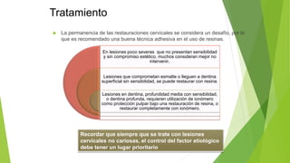 Tratamiento
 La permanencia de las restauraciones cervicales se considera un desafío, por lo
que es recomendado una buena técnica adhesiva en el uso de resinas.
En lesiones poco severas que no presentan sensibilidad
y sin compromiso estético, muchos consideran mejor no
intervenir.
Lesiones que comprometan esmalte o lleguen a dentina
superficial sin sensibilidad, se puede restaurar con resina.
Lesiones en dentina, profundidad media con sensibilidad,
o dentina profunda, requieren utilización de ionómero
como protección pulpar bajo una restauración de resina, o
restaurar completamente con ionómero.
Recordar que siempre que se trate con lesiones
cervicales no cariosas, el control del factor etiológico
debe tener un lugar prioritario
 