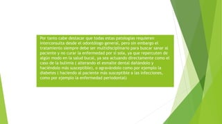 Por tanto cabe destacar que todas estas patologías requieren
interconsulta desde el odontólogo general, pero sin embargo el
tratamiento siempre debe ser multidisciplinario para buscar sanar al
paciente y no curar la enfermedad por sí sola, ya que repercuten de
algún modo en la salud bucal, ya sea actuando directamente como el
caso de la bulimia ( alterando el esmalte dental dañándolo y
haciéndolo más susceptible), o agravándolo como por ejemplo la
diabetes ( haciendo al paciente más susceptible a las infecciones,
como por ejemplo la enfermedad periodontal)
 