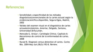 Referencias
• Sensibilidad y especificidad de los métodos
diagnósticosconvencionales de la caries oclusal según la
evidenciacientífica disponible, Segura-Egea, Madrid,
2002
• Validez del examen visual en el diagnóstico de caries
oclusalesincipientes, Amerise, Delgado, Santana,
Universidad deTucumán.
• Moncada G. Urzúa I. Cariología Clínica. Capítulo 6:
Mecanismos de control de la enfermedad de caries.
2008
• Nyvad B. Diagnosis versus detection of caries. Caries
Res. 2004 May-Jun;38(3):192-8. Review.
 