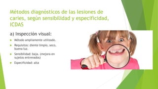 Métodos diagnósticos de las lesiones de
caries, según sensibilidad y especificidad,
ICDAS
a) Inspección visual:
 Método ampliamente utilizado.
 Requisitos: diente limpio, seco,
buena luz.
 Sensibilidad: baja. (mejora en
sujetos entrenados)
 Especificidad: alta
 