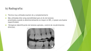 b) Radiografía:
 Técnica muy utilizada examen dx y complementario
 Más utilizadas bite-wing (sensibilidad para el dx de lesiones
proximales,cuando la desmineralización es mayor al 40%, si posee una buena
especificidad)
 Periapical (identificación de lesiones apicales, control de recubrimientos
directos).
 