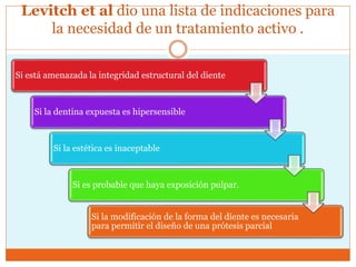 Levitch et al dio una lista de indicaciones para
la necesidad de un tratamiento activo .
Si está amenazada la integridad estructural del diente
Si la dentina expuesta es hipersensible
Si la estética es inaceptable
Si es probable que haya exposición pulpar.
Si la modificación de la forma del diente es necesaria
para permitir el diseño de una prótesis parcial
 