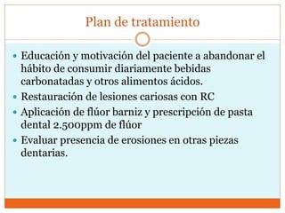 Plan de tratamiento
 Educación y motivación del paciente a abandonar el
hábito de consumir diariamente bebidas
carbonatadas y otros alimentos ácidos.
 Restauración de lesiones cariosas con RC
 Aplicación de flúor barniz y prescripción de pasta
dental 2.500ppm de flúor
 Evaluar presencia de erosiones en otras piezas
dentarias.
 