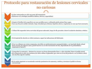 Protocolo para restauración de lesiones cervicales
no cariosas


 1.-
•La fase restauradora es sólo una parte del tratamiento
•Enfocarse en la etiología (modificar hábitos, derivar a especialista)
Paso 1
•Limpiar el biofilm de la superficie con una escobilla suave y utilizando piedra pómez fina y agua.
•Usar una fresa de carbide redonda a baja velocidad para eliminar depósitos duros y regularizar en caso que fuera necesario.
Paso 2
• Utilizar hilo separador intra-crevicular del grosor adecuado, luego de ello proceder a hacer la aislación absoluta o relativa.
Paso 3
• Si el material de elección es vidrio ionómero, seguir las indicaciones del fabricante.
Paso 4
• Si se va a obturar con resina compuesta, esta debe ser preferentemente nanoparticulada y ser insertado desde oclusal
hacia cervical. En algunos casos, puede hacerse en un solo incremento de ésta, dependiendo de la profundidad y
respetando el factor C.
Paso 5
• Comprobar la anatomía y eliminar los excesos con fresas diamantadas finas y a alta velocidad. Hacer el pulido inicial.
•Si la obturación es sólo con ionómero de vidrio utilizar el glaseador que viene en el set del producto o en su defecto cubrir
con una fina capa de vaselina.
Paso 6 •En la sesión siguiente se recomienda controlar parámetros de anatomía y estética y terminar el pulido en forma
convencional.
 