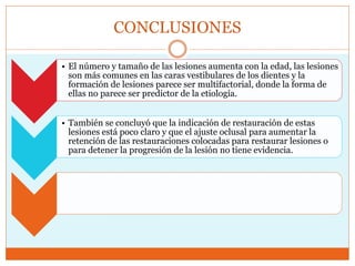 CONCLUSIONES
• El número y tamaño de las lesiones aumenta con la edad, las lesiones
son más comunes en las caras vestibulares de los dientes y la
formación de lesiones parece ser multifactorial, donde la forma de
ellas no parece ser predictor de la etiología.
• También se concluyó que la indicación de restauración de estas
lesiones está poco claro y que el ajuste oclusal para aumentar la
retención de las restauraciones colocadas para restaurar lesiones o
para detener la progresión de la lesión no tiene evidencia.
 