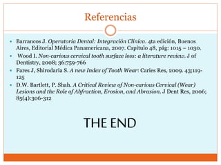 Referencias
 Barrancos J. Operatoria Dental: Integración Clínica. 4ta edición, Buenos
Aires, Editorial Médica Panamericana, 2007. Capítulo 48, pág: 1015 – 1030.
 Wood I. Non-carious cervical tooth surface loss: a literature review. J of
Dentistry, 2008; 36:759-766
 Fares J, Shirodaria S. A new Index of Tooth Wear: Caries Res, 2009. 43;119-
125
 D.W. Bartlett, P. Shah. A Critical Review of Non-carious Cervical (Wear)
Lesions and the Role of Abfraction, Erosion, and Abrasion. J Dent Res, 2006;
85(4):306-312
THE END
 