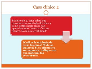 Caso clínico 2
Paciente de 40 años relata que
consume coca cola todos los días, y
de un tiempo hacia acá le han
aparecido unas “manchas” en los
dientes. No relata sensibilidad”
¿Cuál es la etiología de
estas lesiones? ¿Ud. las
trataría? Si es afirmativa
su respuesta, indique con
qué material las
restauraría.
 