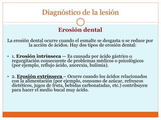 Diagnóstico de la lesión
Erosión dental
La erosión dental ocurre cuando el esmalte se desgasta o se reduce por
la acción de ácidos. Hay dos tipos de erosión dental:
 1. Erosión intrínseca — Es causada por ácido gástrico o
regurgitación consecuente de problemas médicos o psicológicos
(por ejemplo, reflujo ácido, anorexia, bulimia).
 2. Erosión extrínseca – Ocurre cuando los ácidos relacionados
con la alimentación (por ejemplo, consumo de azúcar, refrescos
dietéticos, jugos de fruta, bebidas carbonatadas, etc.) contribuyen
para hacer el medio bucal muy ácido.
 