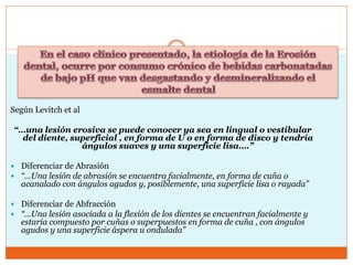 Según Levitch et al
“…una lesión erosiva se puede conocer ya sea en lingual o vestibular
del diente, superficial , en forma de U o en forma de disco y tendría
ángulos suaves y una superficie lisa….”
 Diferenciar de Abrasión
 “…Una lesión de abrasión se encuentra facialmente, en forma de cuña o
acanalado con ángulos agudos y, posiblemente, una superficie lisa o rayada”
 Diferenciar de Abfracción
 “…Una lesión asociada a la flexión de los dientes se encuentran facialmente y
estaría compuesto por cuñas o superpuestos en forma de cuña , con ángulos
agudos y una superficie áspera u ondulada”
 