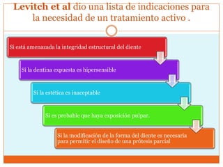 Levitch et al dio una lista de indicaciones para
la necesidad de un tratamiento activo .
Si está amenazada la integridad estructural del diente
Si la dentina expuesta es hipersensible
Si la estética es inaceptable
Si es probable que haya exposición pulpar.
Si la modificación de la forma del diente es necesaria
para permitir el diseño de una prótesis parcial
 