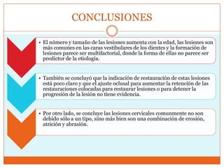 CONCLUSIONES
• El número y tamaño de las lesiones aumenta con la edad, las lesiones son
más comunes en las caras vestibulares de los dientes y la formación de
lesiones parece ser multifactorial, donde la forma de ellas no parece ser
predictor de la etiología.
• También se concluyó que la indicación de restauración de estas lesiones
está poco claro y que el ajuste oclusal para aumentar la retención de las
restauraciones colocadas para restaurar lesiones o para detener la
progresión de la lesión no tiene evidencia.
• Por otro lado, se concluye las lesiones cervicales comunmente no son
debido sólo a un tipo, sino más bien son una combinación de erosión,
atrición y abrasión.
 