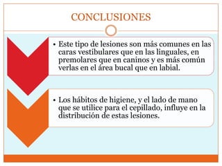 CONCLUSIONES
• Este tipo de lesiones son más comunes en las
caras vestibulares que en las linguales, en
premolares que en caninos y es más común
verlas en el área bucal que en labial.
• Los hábitos de higiene, y el lado de mano
que se utilice para el cepillado, influye en la
distribución de estas lesiones.
 