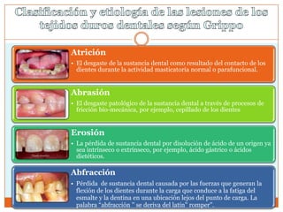 Atrición
• El desgaste de la sustancia dental como resultado del contacto de los
dientes durante la actividad masticatoria normal o parafuncional.
Abrasión
• El desgaste patológico de la sustancia dental a través de procesos de
fricción bio-mecánica, por ejemplo, cepillado de los dientes
Erosión
• La pérdida de sustancia dental por disolución de ácido de un origen ya
sea intrínseco o extrínseco, por ejemplo, ácido gástrico o ácidos
dietéticos.
Abfracción
• Pérdida de sustancia dental causada por las fuerzas que generan la
flexión de los dientes durante la carga que conduce a la fatiga del
esmalte y la dentina en una ubicación lejos del punto de carga. La
palabra ―abfracción '' se deriva del latín'' romper''.
 