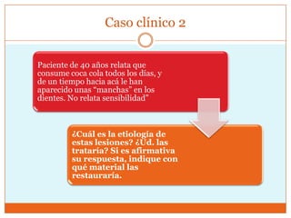 Caso clínico 2
Paciente de 40 años relata que
consume coca cola todos los días, y
de un tiempo hacia acá le han
aparecido unas ―manchas‖ en los
dientes. No relata sensibilidad‖
¿Cuál es la etiología de
estas lesiones? ¿Ud. las
trataría? Si es afirmativa
su respuesta, indique con
qué material las
restauraría.
 