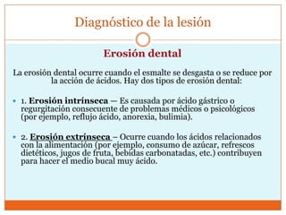 Diagnóstico de la lesión
Erosión dental
La erosión dental ocurre cuando el esmalte se desgasta o se reduce por
la acción de ácidos. Hay dos tipos de erosión dental:
 1. Erosión intrínseca — Es causada por ácido gástrico o
regurgitación consecuente de problemas médicos o psicológicos
(por ejemplo, reflujo ácido, anorexia, bulimia).
 2. Erosión extrínseca – Ocurre cuando los ácidos relacionados
con la alimentación (por ejemplo, consumo de azúcar, refrescos
dietéticos, jugos de fruta, bebidas carbonatadas, etc.) contribuyen
para hacer el medio bucal muy ácido.
 