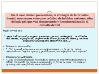 Según Levitch et al
“…una lesión erosiva se puede conocer ya sea en lingual o vestibular
del diente, superficial , en forma de U o en forma de disco y tendría
ángulos suaves y una superficie lisa….”
 Diferenciar de Abrasión
 “…Una lesión de abrasión se encuentra facialmente, en forma de cuña o
acanalado con ángulos agudos y, posiblemente, una superficie lisa o rayada”
 Diferenciar de Abfracción
 “…Una lesión asociada a la flexión de los dientes se encuentran facialmente y
estaría compuesto por cuñas o superpuestos en forma de cuña , con ángulos
agudos y una superficie áspera u ondulada”
 
