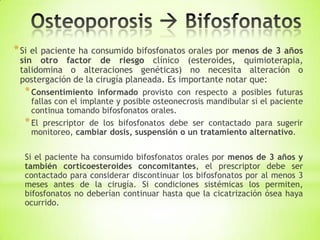 *Si el paciente ha consumido bifosfonatos orales por menos de 3 años
sin otro factor de riesgo clínico (esteroides, quimioterapia,
talidomina o alteraciones genéticas) no necesita alteración o
postergación de la cirugía planeada. Es importante notar que:
*Consentimiento informado provisto con respecto a posibles futuras
fallas con el implante y posible osteonecrosis mandibular si el paciente
continua tomando bifosfonatos orales.
*El prescriptor de los bifosfonatos debe ser contactado para sugerir
monitoreo, cambiar dosis, suspensión o un tratamiento alternativo.
Si el paciente ha consumido bifosfonatos orales por menos de 3 años y
también corticoesteroides concomitantes, el prescriptor debe ser
contactado para considerar discontinuar los bifosfonatos por al menos 3
meses antes de la cirugía. Si condiciones sistémicas los permiten,
bifosfonatos no deberían continuar hasta que la cicatrización ósea haya
ocurrido.
 