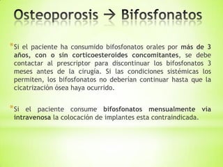 *Si el paciente ha consumido bifosfonatos orales por más de 3
años, con o sin corticoesteroides concomitantes, se debe
contactar al prescriptor para discontinuar los bifosfonatos 3
meses antes de la cirugía. Si las condiciones sistémicas los
permiten, los bifosfonatos no deberían continuar hasta que la
cicatrización ósea haya ocurrido.
*Si el paciente consume bifosfonatos mensualmente vía
intravenosa la colocación de implantes esta contraindicada.
 