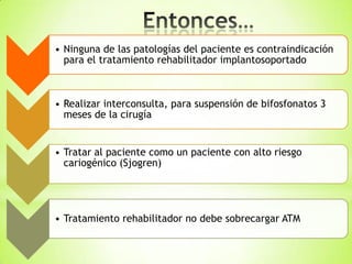 • Ninguna de las patologías del paciente es contraindicación
para el tratamiento rehabilitador implantosoportado
• Realizar interconsulta, para suspensión de bifosfonatos 3
meses de la cirugía
• Tratar al paciente como un paciente con alto riesgo
cariogénico (Sjogren)
• Tratamiento rehabilitador no debe sobrecargar ATM
 