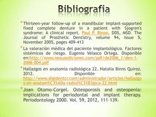*Thirteen-year follow-up of a mandibular implant-supported
fixed complete denture in a patient with Sjogren's
syndrome: A clinical report. Paul P. Binon, DDS, MSD. The
Journal of Prosthetic Dentistry, volume 94, Issue 5,
November 2005, pages 409-413
*La valoración médica del paciente implantológico. Factores
sistémicos de riesgo. Eugenio Velasco Ortega. Disponible
en:http://www.nexusediciones.com/pdf/de2006_1/den-1-
2006-004.pdf
*Hallazgos en anatomía radiológica 22. Natalia Binns Quiroz.
2012. Disponible en:
http://www.digidentcr.com/administrador/articles/hallazgo
s-en-anatom%C3%ADa-radiol%C3%B3gica-22.html
*Joan Otomo-Corgel. Osteoporosis and osteopenia:
implications for periodontal and implant therapy.
Periodontology 2000. Vol. 59, 2012, 111–139.
 