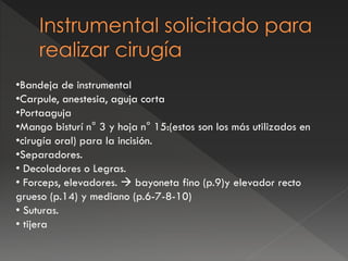 •Bandeja de instrumental
•Carpule, anestesia, aguja corta
•Portaaguja
•Mango bisturí n° 3 y hoja n° 15:(estos son los más utilizados en
•cirugía oral) para la incisión.
•Separadores.
• Decoladores o Legras.
• Forceps, elevadores.  bayoneta fino (p.9)y elevador recto
grueso (p.14) y mediano (p.6-7-8-10)
• Suturas.
• tijera
 