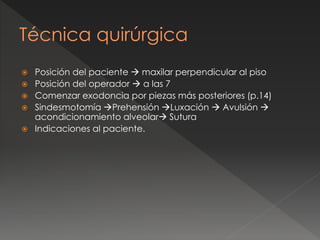 Técnica quirúrgica
 Posición del paciente  maxilar perpendicular al piso
 Posición del operador  a las 7
 Comenzar exodoncia por piezas más posteriores (p.14)
 Sindesmotomía Prehensión Luxación  Avulsión 
acondicionamiento alveolar Sutura
 Indicaciones al paciente.
 