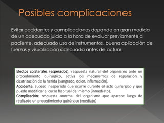 Evitar accidentes y complicaciones depende en gran medida
de un adecuado juicio a la hora de evaluar previamente al
paciente, adecuado uso de instrumentos, buena aplicación de
fuerzas y visualización adecuada antes de actuar.
Efectos colaterales (esperados): respuesta natural del organismo ante un
procedimiento quirúrgico, activa los mecanismos de reparación y
cicatrización de la herida (sangrado, dolor, inflamación).
Accidente: suceso inesperado que ocurre durante el acto quirúrgico y que
puede modificar el curso habitual del mismo (inmediato).
Complicación: respuesta anormal del organismo que aparece luego de
realizado un procedimiento quirúrgico (mediato)
 