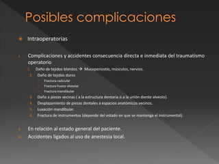  Intraoperatorias
i. Complicaciones y accidentes consecuencia directa e inmediata del traumatismo
operatorio
1. Daño de tejidos blandos  Mucoperiostio, músculos, nervios.
2. Daño de tejidos duros
 Fractura radicular
 Fractura hueso alveolar
 Fractura mandibular
3. Daño a piezas vecinas ( a la estructura dentaria o a la unión diente alveolo).
4. Desplazamiento de piezas dentales a espacios anatómicos vecinos.
5. Luxación mandibular.
6. Fractura de instrumentos (depende del estado en que se mantenga el instrumental).
ii. En relación al estado general del paciente.
iii. Accidentes ligados al uso de anestesia local.
 