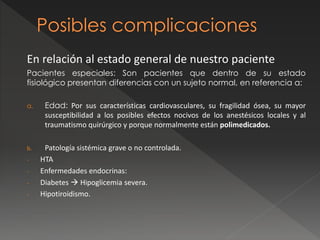En relación al estado general de nuestro paciente
Pacientes especiales: Son pacientes que dentro de su estado
fisiológico presentan diferencias con un sujeto normal, en referencia a:
a. Edad: Por sus características cardiovasculares, su fragilidad ósea, su mayor
susceptibilidad a los posibles efectos nocivos de los anestésicos locales y al
traumatismo quirúrgico y porque normalmente están polimedicados.
b. Patología sistémica grave o no controlada.
- HTA
- Enfermedades endocrinas:
- Diabetes  Hipoglicemia severa.
- Hipotiroidismo.
 