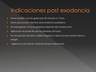 Hacer presión con las gasas por 45 minutos a 1 hora.
 Tener precaución mientras dura el efecto anestésico.
 No enjuagarse ni hacer gárgaras después de la extracción.
 Aplicación local de frio por las primeras 24 horas.
 No escupir por 24 horas y debe tragarse su saliva aunque sienta sabor a
sangre.
 Higiene bucal normal, evitando el área intervenida.
 