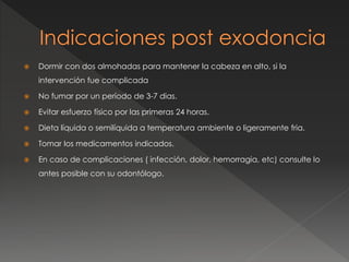  Dormir con dos almohadas para mantener la cabeza en alto, si la
intervención fue complicada
 No fumar por un período de 3-7 dias.
 Evitar esfuerzo físico por las primeras 24 horas.
 Dieta líquida o semilíquida a temperatura ambiente o ligeramente fria.
 Tomar los medicamentos indicados.
 En caso de complicaciones ( infección, dolor, hemorragia, etc) consulte lo
antes posible con su odontólogo.
 