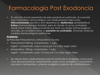  En relación al post-operatorio de este paciente en particular, el cual está
bajo tratamiento farmacológico con medicamentos tales como
Hidroclortoiazida (diurético-anti Hipertensivo), Metformina (antidiabético)
Eutirox (hormonoterapia tiroidea), pero en donde no se ha controlado
desde hace 2 años, desconociendo por tanto sus rangos farmacologicos
actuales, se considera como un paciente no controlado, tomando todas las
medidas farmacológicas pertinentes
Analgesia:
Se Prescribe Paracetamol y ketoprofeno vía oral.
 Paracetamol 500mg, Comprimidos, 1 caja.
Ingerir 1 comprimido cada 6 horas por 3 a 5 días según dolor.
 Ketoprofeno 100mg, comprimidos, 1 caja.
Ingerir 1 comprimido cada 12 horas por 3 a 5 días según dolor.
 Se indican estos medicamentos para el control de la analgesia, como es el
caso del paracetamol, ampliamente usado como analgésico y antipirético,
asociado a ketoprofeno, potente analgésico además de antiinflamatorio.
 