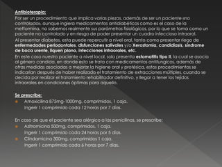 Antibioterapia:
Por ser un procedimiento que implica varias piezas, además de ser un paciente «no
controlado», aunque ingiera medicamentos antidiabéticos como es el caso de la
metformina, no sabemos realmente sus parámetros fisiológicos, por lo que se toma como un
paciente no controlado y en riesgo de poder presentar un cuadro infeccioso intraoral.
Al presentar diabetes, esta puede repercutir a nivel oral, tanto como presentar riego de
enfermedades periodontales, disfunciones salivales y/o Xerostomia, candidiasis, síndrome
de boca urente, liquen plano, infecciones intraorales, etc.
En este caso nuestro paciente a nivel local, solo presenta estomatitis tipo II, la cual se asocia
al género candida, en donde esta se trata con medicamentos antifungicos, además de
otras medidas asociadas a mejorar la higiene oral y protésica, estos procedimientos se
indicarían después de haber realizado el tratamiento de extracciones múltiples, cuando se
decida por realizar el tratamiento rehabilitador definitivo, y llegar a tener los tejidos
intraorales en condiciones óptimas para aquello.
Se prescribe:
 Amoxicilina 875mg-1000mg, comprimidos, 1 caja.
Ingerir 1 comprimido cada 12 horas por 7 días.
En caso de que el paciente sea alérgico a las penicilinas, se prescribe:
 Azitromicina 500mg, comprimidos, 1 caja.
Ingerir 1 comprimido cada 24 horas por 5 días.
 Clindamicina 300mg, comprimidos 1 caja.
Ingerir 1 comprimido cada 6 horas por 7 días.
 