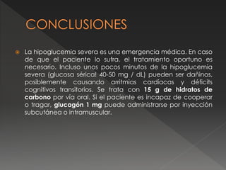  La hipoglucemia severa es una emergencia médica. En caso
de que el paciente lo sufra, el tratamiento oportuno es
necesario. Incluso unos pocos minutos de la hipoglucemia
severa (glucosa sérica! 40-50 mg / dL) pueden ser dañinos,
posiblemente causando arritmias cardíacas y déficits
cognitivos transitorios. Se trata con 15 g de hidratos de
carbono por vía oral. Si el paciente es incapaz de cooperar
o tragar, glucagón 1 mg puede administrarse por inyección
subcutánea o intramuscular.
 