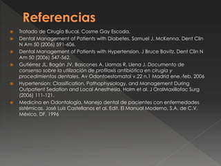  Tratado de Cirugía Bucal, Cosme Gay Escoda.
 Dental Management of Patients with Diabetes. Samuel J. McKenna. Dent Clin
N Am 50 (2006) 591-606.
 Dental Management of Patients with Hypertension. J Bruce Bavitz. Dent Clin N
Am 50 (2006) 547-562.
 Gutiérrez JL, Bagán JV, Bascones A, Llamas R, Llena J. Documento de
consenso sobre la utilización de profilaxis antibiótica en cirugía y
procedimientos dentales. Av Odontoestomatol v.22 n.1 Madrid ene.-feb. 2006
 Hypertension: Classification, Pathophysiology, and Management During
Outpatient Sedation and Local Anesthesia. Holm et al. J OralMaxillofac Surg
(2006) 111-121.
 Medicina en Odontología. Manejo dental de pacientes con enfermedades
sistémicas. José Luis Castellanos et al. Edit. El Manual Moderno, S.A. de C.V.
México, DF. 1996
 