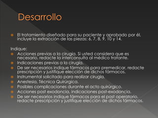  El tratamiento diseñado para su paciente y aprobado por él,
incluye la extracción de las piezas: 6, 7, 8, 9, 10 y 14.
Indique:
 Acciones previas a la cirugía. Si usted considera que es
necesario, redacte la interconsulta al médico tratante.
 Indicaciones previas a la cirugía.
 De ser necesarios indique fármacos para premedicar, redacte
prescripción y justifique elección de dichos fármacos.
 Instrumental solicitado para realizar cirugía.
 Anestesia, Técnica Quirúrgica.
 Posibles complicaciones durante el acto quirúrgico.
 Acciones post exodoncia, indicaciones post-exodoncia.
 De ser necesarios indique fármacos para el post operatorio,
redacte prescripción y justifique elección de dichos fármacos.
 