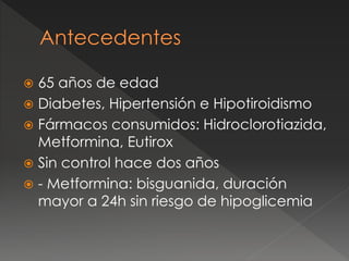  65 años de edad
 Diabetes, Hipertensión e Hipotiroidismo
 Fármacos consumidos: Hidroclorotiazida,
Metformina, Eutirox
 Sin control hace dos años
 - Metformina: bisguanida, duración
mayor a 24h sin riesgo de hipoglicemia
 