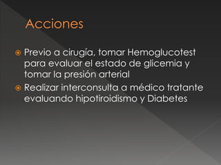  Previo a cirugía, tomar Hemoglucotest
para evaluar el estado de glicemia y
tomar la presión arterial
 Realizar interconsulta a médico tratante
evaluando hipotiroidismo y Diabetes
 