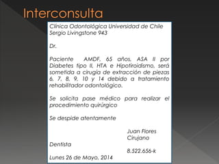 Clínica Odontológica Universidad de Chile
Sergio Livingstone 943
Dr.
Paciente AMDF, 65 años, ASA II por
Diabetes tipo II, HTA e Hipotiroidismo, será
sometida a cirugía de extracción de piezas
6, 7, 8, 9, 10 y 14 debido a tratamiento
rehabilitador odontológico.
Se solicita pase médico para realizar el
procedimiento quirúrgico
Se despide atentamente
Juan Flores
Cirujano
Dentista
8.522.656-k
Lunes 26 de Mayo, 2014
 