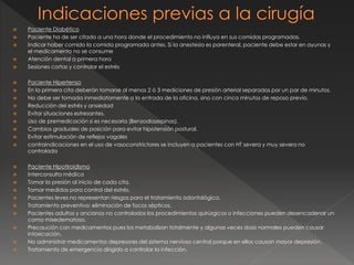  Paciente Diabético
 Paciente ha de ser citado a una hora donde el procedimiento no influya en sus comidas programadas.
 Indicar haber comido la comida programada antes. Si la anestesia es parenteral, paciente debe estar en ayunas y
el medicamento no se consume
 Atención dental a primera hora
 Sesiones cortas y controlar el estrés
 Paciente Hipertenso
 En la primera cita deberán tomarse al menos 2 ó 3 mediciones de presión arterial separadas por un par de minutos.
 No debe ser tomada inmediatamente a la entrada de la oficina, sino con cinco minutos de reposo previo.
 Reducción del estrés y ansiedad
 Evitar situaciones estresantes.
 Uso de premedicación si es necesaria (Benzodiazepinas).
 Cambios graduales de posición para evitar hipotensión postural.
 Evitar estimulación de reflejos vagales
 contraindicaciones en el uso de vasoconstrictores se incluyen a pacientes con HT severa y muy severa no
controlada
 Paciente Hipotiroidismo
 Interconsulta médica
 Tomar la presión al inicio de cada cita.
 Tomar medidas para control del estrés.
 Pacientes leves no representan riesgos para el tratamiento odontológico.
 Tratamiento preventivo: eliminación de focos sépticos.
 Pacientes adultos y ancianos no controlados los procedimientos quirúrgicos o infecciones pueden desencadenar un
coma mixedematoso.
 Precaución con medicamentos pues los metabolizan totalmente y algunas veces dosis normales pueden causar
intoxicación.
 No administrar medicamentos depresores del sistema nervioso central porque en ellos causan mayor depresión.
 Tratamiento de emergencia dirigido a controlar la infección.
 