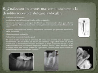  Desobturación incompleta.
Impulsión del material de obturación a los tejidos periapicales.
Fractura de instrumentos usados para desobturar. Las limas manuales sufren gran esfuerzo
mecánico, por eso deben usarse usar limas nuevas y eliminarlas después de la desobturación del
canal.
Proyección transforamen de material, instrumentos o solventes, que producen Periodontitis
Apical Sintomática.
Falsas vías con o sin perforación.
Perforación al periodonto lateral o apical.
(En casos cuando no se sigue la anatomía del canal, o no se tiene clara la longitud de
desobturación. Por este motivo las fresas Gates-Glidden o Largo deben usarse con mucha
prudencia en la desobturación del canal. Estas fresas es mejor usarlas una vez que ya se ha
hecho la desobturación para rectificar preparación del tercio cervical y medio del canal a modo
de Crown Down. Este tipo de Perforación a periodonto también puede ocurrir cuando se
intenta desobturar con instrumental rotatorio)